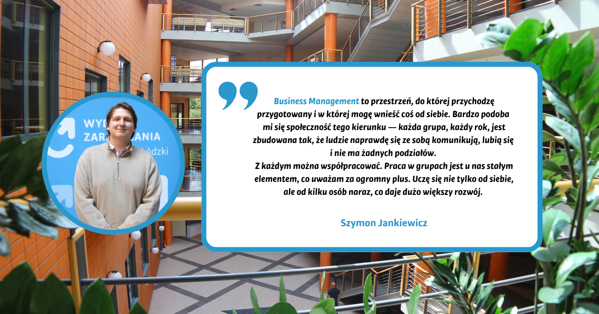 Business Management to przestrzeń, do której przychodzę przygotowany i w której mogę wnieść coś od siebie. Bardzo podoba mi się społeczność tego kierunku — każda grupa, każdy rok, jest zbudowana tak, że ludzie naprawdę się ze sobą komunikują, lubią się i nie ma żadnych podziałów. Z każdym można współpracować. Praca w grupach jest u nas stałym elementem, co uważam za ogromny plus. Uczę się nie tylko od siebie, ale od kilku osób naraz, co daje dużo większy rozwój. Szymon Jankiewicz Business Management to przestrzeń, do której przychodzę przygotowany i w której mogę wnieść coś od siebie. Bardzo podoba mi się społeczność tego kierunku — każda grupa, każdy rok, jest zbudowana tak, że ludzie naprawdę się ze sobą komunikują, lubią się i nie ma żadnych podziałów. Z każdym można współpracować. Praca w grupach jest u nas stałym elementem, co uważam za ogromny plus. Uczę się nie tylko od siebie, ale od kilku osób naraz, co daje dużo większy rozwój. Szymon Jankiewicz