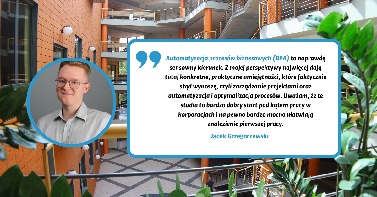Automatyzacja procesów biznesowych (BPA) to kierunek, który idealnie odpowiada na wyzwania współczesnego, zdominowanego przez AI rynku pracy. Program kładzie nacisk na praktykę: od tworzenia automatyzacji w środowisku Blue Prism, przez optymalizację procesów, aż po rozwój kompetencji miękkich. Ogromnym atutem jest cały piąty semestr poświęcony na obowiązkowe praktyki, co pozwala zdobyć bezcenne doświadczenie w korporacyjnym świecie i rozpocząć karierę zawodową jeszcze przed obroną licencjatu. Zdecydowanie polecam każdemu, kto szuka nowoczesnych umiejętności i szybkiego startu. Jacek Grzegorzewski Automatyzacja procesów biznesowych (BPA) to kierunek, który idealnie odpowiada na wyzwania współczesnego, zdominowanego przez AI rynku pracy. Program kładzie nacisk na praktykę: od tworzenia automatyzacji w środowisku Blue Prism, przez optymalizację procesów, aż po rozwój kompetencji miękkich. Ogromnym atutem jest cały piąty semestr poświęcony na obowiązkowe praktyki, co pozwala zdobyć bezcenne doświadczenie w korporacyjnym świecie i rozpocząć karierę zawodową jeszcze przed obroną licencjatu. Zdecydowanie polecam każdemu, kto szuka nowoczesnych umiejętności i szybkiego startu. Jacek Grzegorzewski