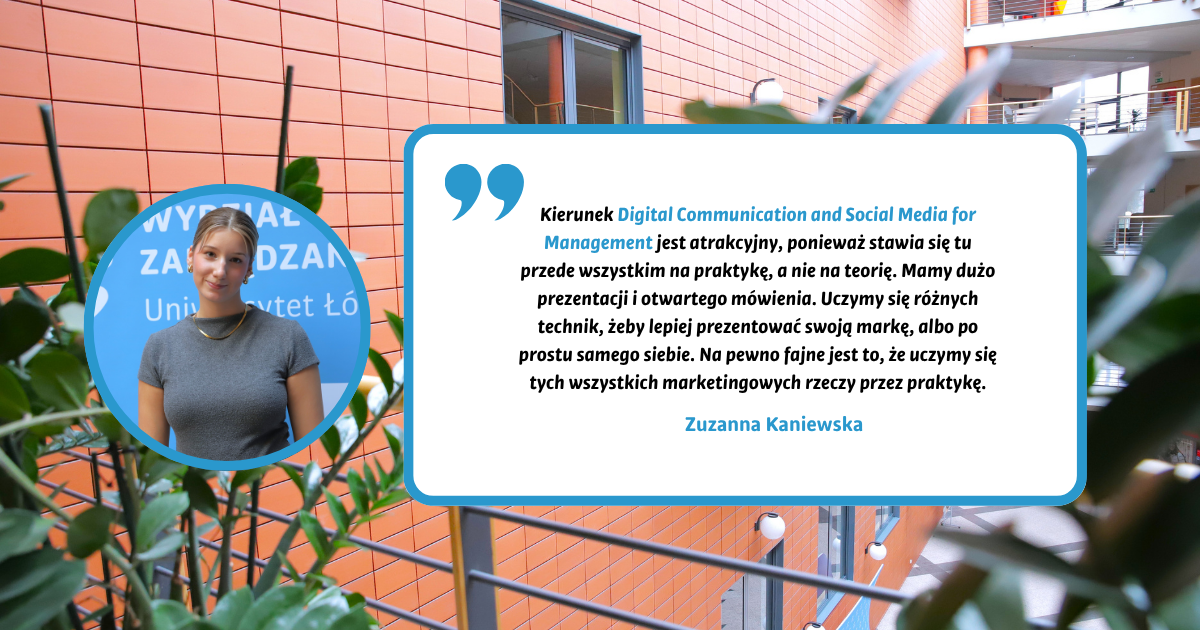 Kierunek Digital Communication and Social Media for Management jest atrakcyjny, ponieważ stawia się tu przede wszystkim na praktykę, a nie na teorię. Mamy dużo prezentacji i otwartego mówienia. Uczymy się różnych technik, żeby lepiej prezentować swoją markę, albo po prostu samego siebie. Na pewno fajne jest to, że uczymy się tych wszystkich marketingowych rzeczy przez praktykę. Zuzanna Kaniewska