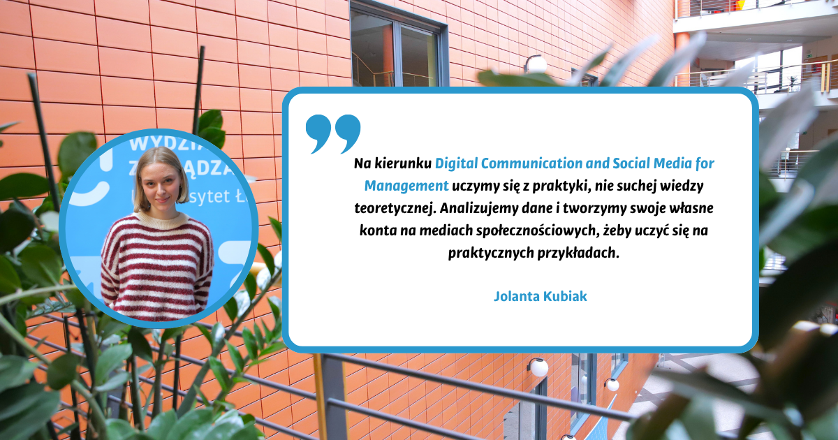 Na kierunku Digital Communication and Social Media for Management uczymy się z praktyki, nie suchej wiedzy teoretycznej. Analizujemy dane i tworzymy swoje własne konta na mediach społecznościowych, żeby uczyć się na praktycznych przykładach. Jolanta Kubiak