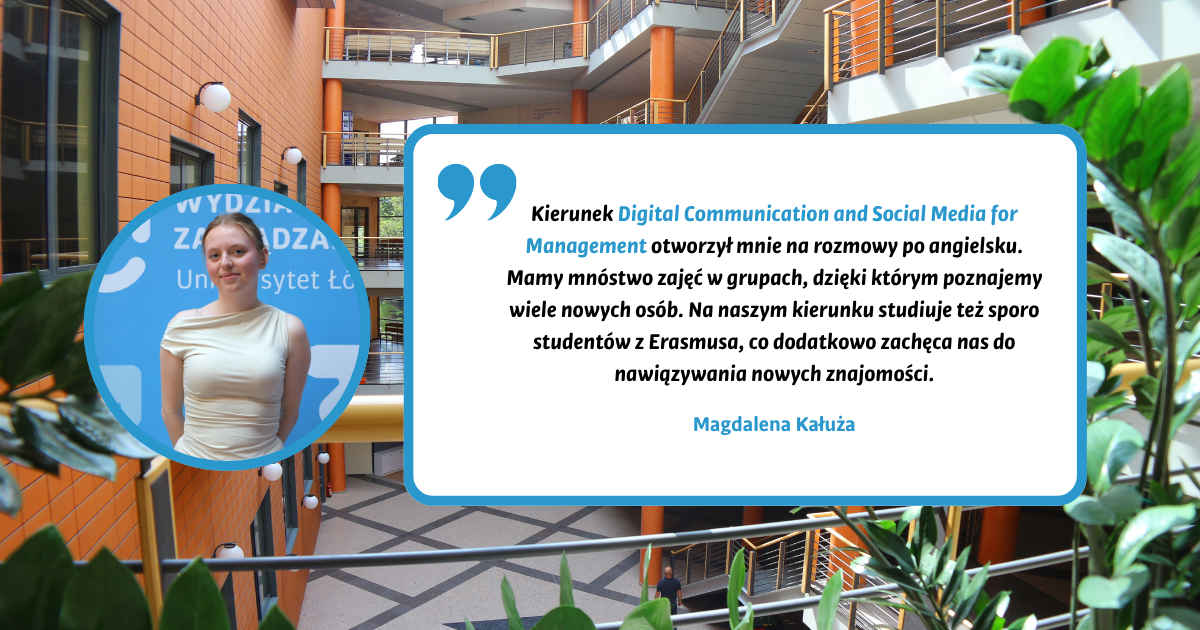 Kierunek Digital Communication and Social Media for Management otworzył mnie na rozmowy po angielsku. Mamy mnóstwo zajęć w grupach, dzięki którym poznajemy wiele nowych osób. Na naszym kierunku studiuje też sporo studentów z Erasmusa, co dodatkowo zachęca nas do nawiązywania nowych znajomości. Magdalena Kałuża