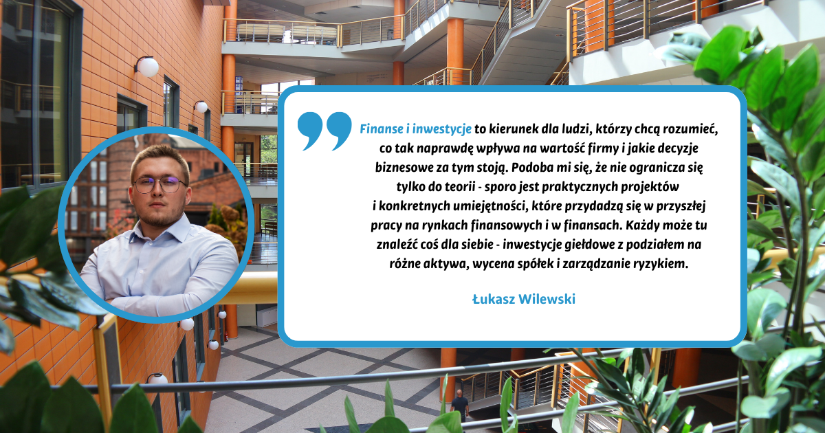 Finanse i inwestycje to kierunek dla ludzi, którzy chcą rozumieć, co tak naprawdę wpływa na wartość firmy i jakie decyzje biznesowe za tym stoją. Podoba mi się, że nie ogranicza się tylko do teorii - sporo jest praktycznych projektów i konkretnych umiejętności, które przydadzą się w przyszłej pracy na rynkach finansowych i w finansach. Każdy może tu znaleźć coś dla siebie - inwestycje giełdowe z podziałem na różne aktywa, wycena spółek i zarządzanie ryzykiem. Łukasz Wilewski