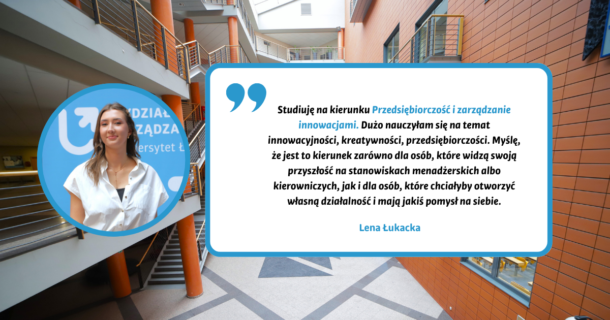 Studiuję na kierunku Przedsiębiorczość i zarządzanie innowacjami. Dużo nauczyłam się na temat innowacyjności, kreatywności, przedsiębiorczości. Myślę, że jest to kierunek zarówno dla osób, które widzą swoją przyszłość na stanowiskach menadżerskich albo kierowniczych, jak i dla osób, które chciałyby otworzyć własną działalność i mają jakiś pomysł na siebie. Lena Łukacka Studiuję na kierunku Przedsiębiorczość i zarządzanie innowacjami. Dużo nauczyłam się na temat innowacyjności, kreatywności, przedsiębiorczości. Myślę, że jest to kierunek zarówno dla osób, które widzą swoją przyszłość na stanowiskach menadżerskich albo kierowniczych, jak i dla osób, które chciałyby otworzyć własną działalność i mają jakiś pomysł na siebie. Lena Łukacka