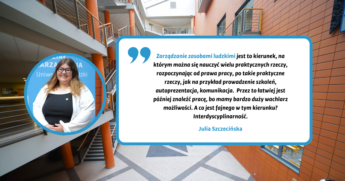 Zarządzanie zasobami ludzkimi jest to kierunek, na którym można się nauczyć wielu praktycznych rzeczy, rozpoczynając od prawa pracy, po takie praktyczne rzeczy, jak na przykład prowadzenie szkoleń, autoprezentacja, komunikacja. Przez to łatwiej jest później znaleźć pracę, bo mamy bardzo duży wachlarz możliwości. A co jest fajnego w tym kierunku? Interdyscyplinarność. Julia Szczecińska