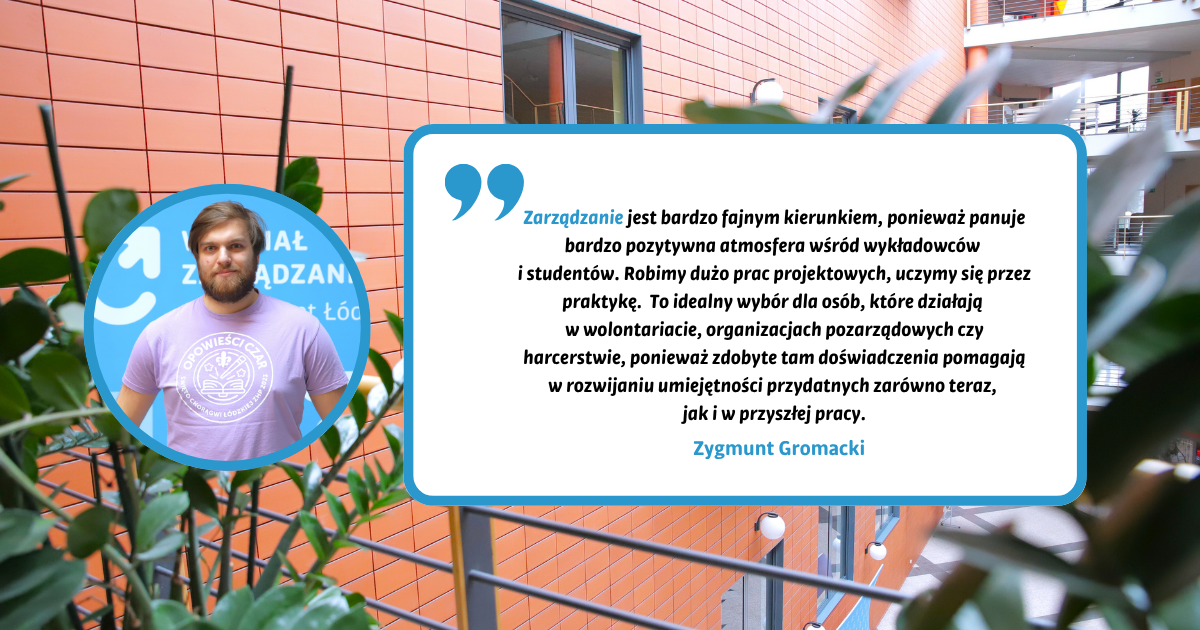 Zarządzanie jest bardzo fajnym kierunkiem, ponieważ panuje bardzo pozytywna atmosfera wśród wykładowców i studentów. Robimy dużo prac projektowych, uczymy się przez praktykę. To idealny wybór dla osób, które działają w wolontariacie, organizacjach pozarządowych czy harcerstwie, ponieważ zdobyte tam doświadczenia pomagają w rozwijaniu umiejętności przydatnych zarówno teraz, jak i w przyszłej pracy. Zygmunt Gromacki