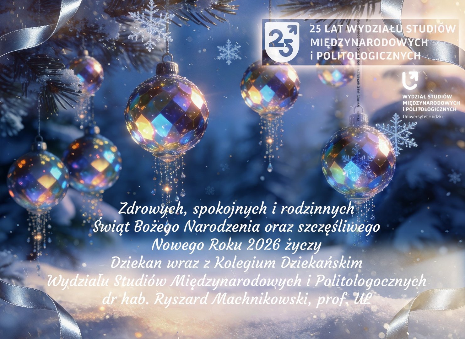 Kartka świąteczna Wydziału Studiów Międzynarodowych i Politologicznych Uniwersytetu Łódzkiego. Przedstawia kolorowe, błyszczące bombki zawieszone na ośnieżonej gałęzi sosny, z płatkami śniegu i wstążkami w tle. Na dole widnieją życzenia świąteczne od dziekana dr. hab. Ryszarda Machnikowskiego, prof. UŁ, oraz logo wydziału.