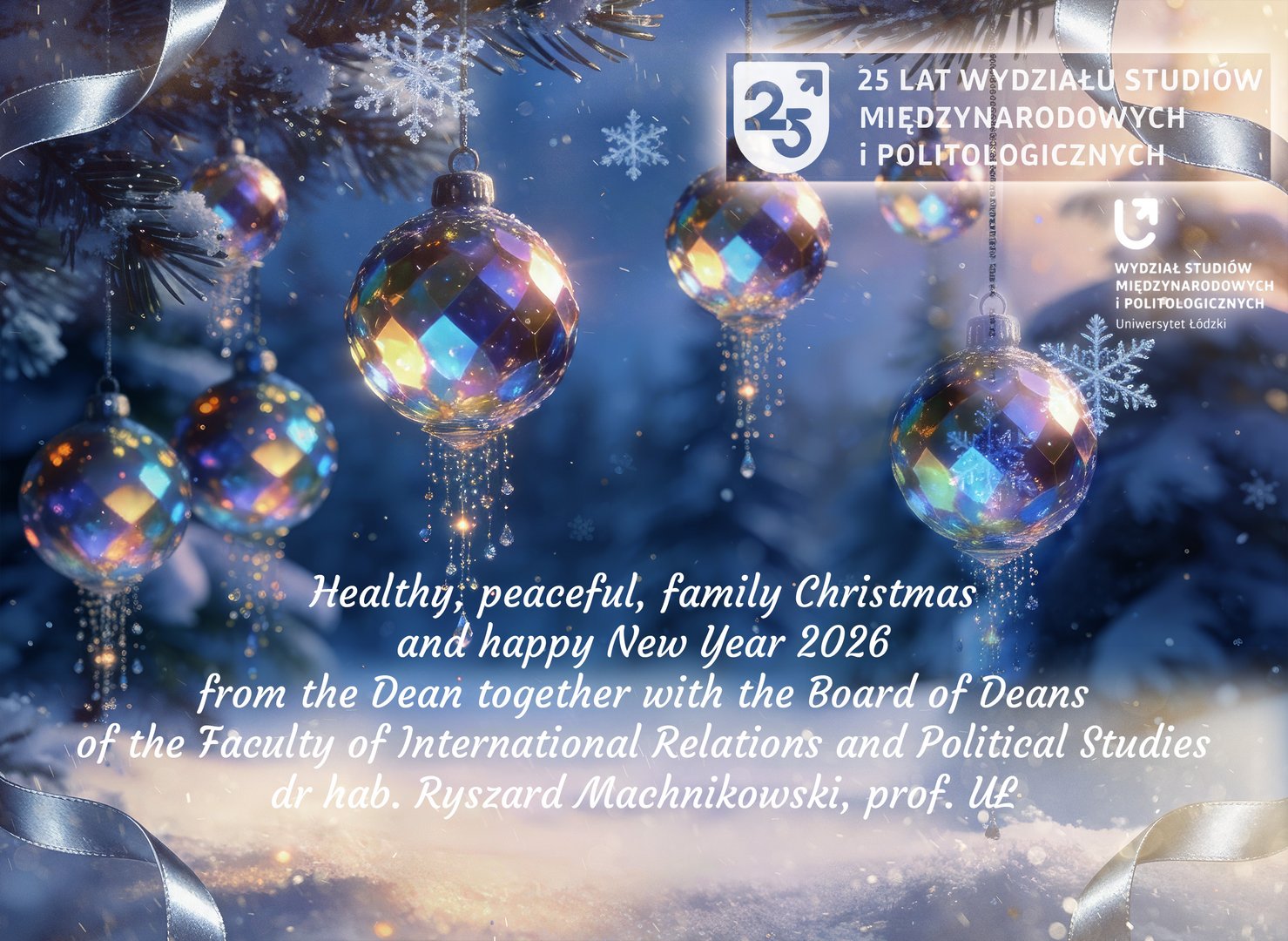 Holiday greeting card of International Relations and Political Studies at the University of Łódź. Foreground shows a decorated Christmas tree with colorful baubles and snowflakes. Background features a wintry blue scene. Polish and English text includes Christmas wishes from Dean Dr. hab. Ryszard Machnikowski, Professor of UŁ, and the Board of Deans. Holiday greeting card of International Relations and Political Studies at the University of Łódź. Foreground shows a decorated Christmas tree with colorful baubles and snowflakes. Background features a wintry blue scene. Polish and English text includes Christmas wishes from Dean Dr. hab. Ryszard Machnikowski, Professor of UŁ, and the Board of Deans.