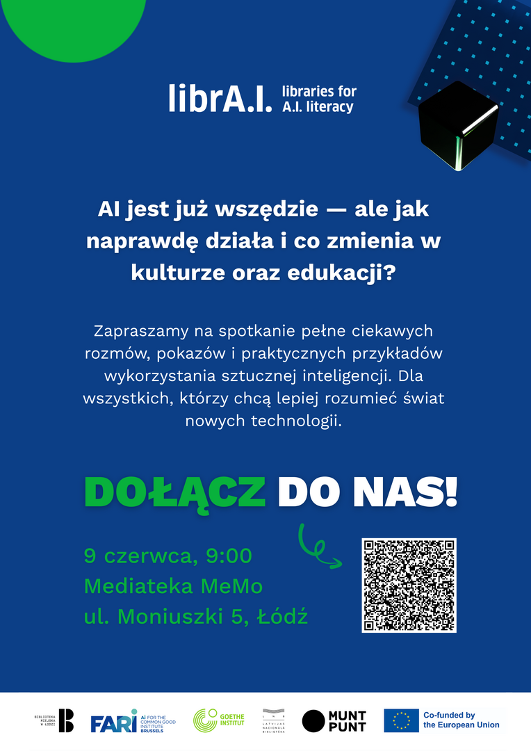 Plakat promujący wydarzenie „librA.I. – libraries for A.I. literacy” na granatowym tle z elementami graficznymi w kolorze zielonym i czarnym (m.in. abstrakcyjna bryła i kropkowany wzór). W centralnej części znajduje się duży napis: „AI jest już wszędzie — ale jak naprawdę działa i co zmienia w kulturze oraz edukacji?”. Poniżej tekst zaproszenia na spotkanie obejmujące rozmowy, pokazy i praktyczne przykłady zastosowania sztucznej inteligencji. Widoczne hasło „DOŁĄCZ DO NAS!” oraz informacje o wydarzeniu: 9 czerwca, godz. 9:00, Mediateka MeMo, ul. Moniuszki 5, Łódź. Po prawej stronie znajduje się kod QR. Na dole umieszczone są logotypy organizatorów i partnerów, w tym Biblioteki Miejskiej w Łodzi, FARI, Goethe-Institut, Muntpunt oraz informacja o współfinansowaniu przez Unię Europejską. Plakat promujący wydarzenie „librA.I. – libraries for A.I. literacy” na granatowym tle z elementami graficznymi w kolorze zielonym i czarnym (m.in. abstrakcyjna bryła i kropkowany wzór). W centralnej części znajduje się duży napis: „AI jest już wszędzie — ale jak naprawdę działa i co zmienia w kulturze oraz edukacji?”. Poniżej tekst zaproszenia na spotkanie obejmujące rozmowy, pokazy i praktyczne przykłady zastosowania sztucznej inteligencji. Widoczne hasło „DOŁĄCZ DO NAS!” oraz informacje o wydarzeniu: 9 czerwca, godz. 9:00, Mediateka MeMo, ul. Moniuszki 5, Łódź. Po prawej stronie znajduje się kod QR. Na dole umieszczone są logotypy organizatorów i partnerów, w tym Biblioteki Miejskiej w Łodzi, FARI, Goethe-Institut, Muntpunt oraz informacja o współfinansowaniu przez Unię Europejską.