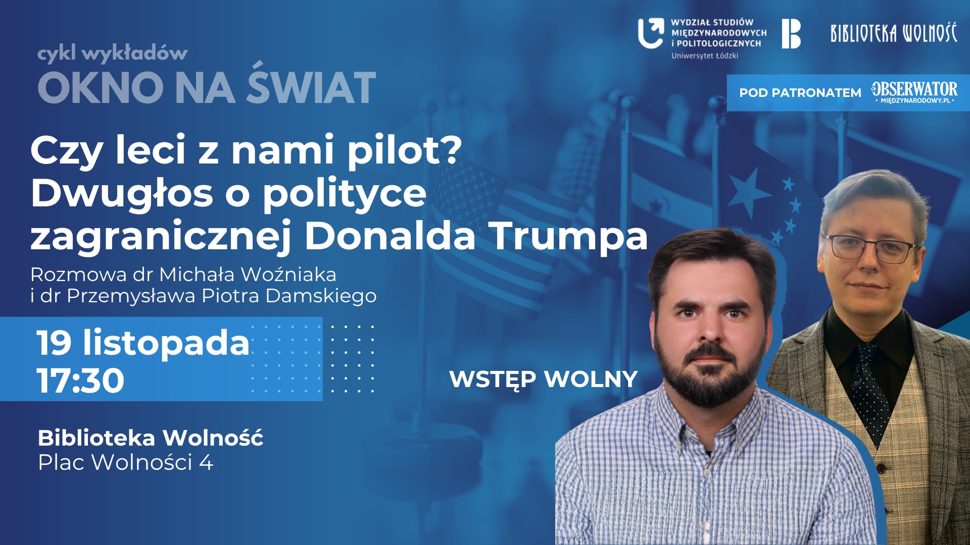 Plakat promujący wykład z cyklu „Okno na Świat” pt. „Czy leci z nami pilot? Dwugłos o polityce zagranicznej Donalda Trumpa”. Na środku plakatu widnieje tytuł wydarzenia w dużym, białym napisie na ciemnym tle. Poniżej znajdują się nazwiska prelegentów: dr Michał Woźniak i dr Przemysław Piotr Damski. W tle widoczne są flagi, w tym flaga Stanów Zjednoczonych, oraz zdjęcia obu prelegentów. Na dole plakatu umieszczono szczegóły wydarzenia: – Data: 19 listopada – Godzina: 17:30 – Miejsce: Biblioteka Wolność, Plac Wolności 4 – Wstęp wolny W dolnej części plakatu znajdują się logotypy organizatorów i patronów: Wydział Studiów Międzynarodowych i Politologicznych Uniwersytetu Łódzkiego, Biblioteka Wolność oraz Obserwator Międzynarodowy. Plakat promujący wykład z cyklu „Okno na Świat” pt. „Czy leci z nami pilot? Dwugłos o polityce zagranicznej Donalda Trumpa”. Na środku plakatu widnieje tytuł wydarzenia w dużym, białym napisie na ciemnym tle. Poniżej znajdują się nazwiska prelegentów: dr Michał Woźniak i dr Przemysław Piotr Damski. W tle widoczne są flagi, w tym flaga Stanów Zjednoczonych, oraz zdjęcia obu prelegentów. Na dole plakatu umieszczono szczegóły wydarzenia: – Data: 19 listopada – Godzina: 17:30 – Miejsce: Biblioteka Wolność, Plac Wolności 4 – Wstęp wolny W dolnej części plakatu znajdują się logotypy organizatorów i patronów: Wydział Studiów Międzynarodowych i Politologicznych Uniwersytetu Łódzkiego, Biblioteka Wolność oraz Obserwator Międzynarodowy.