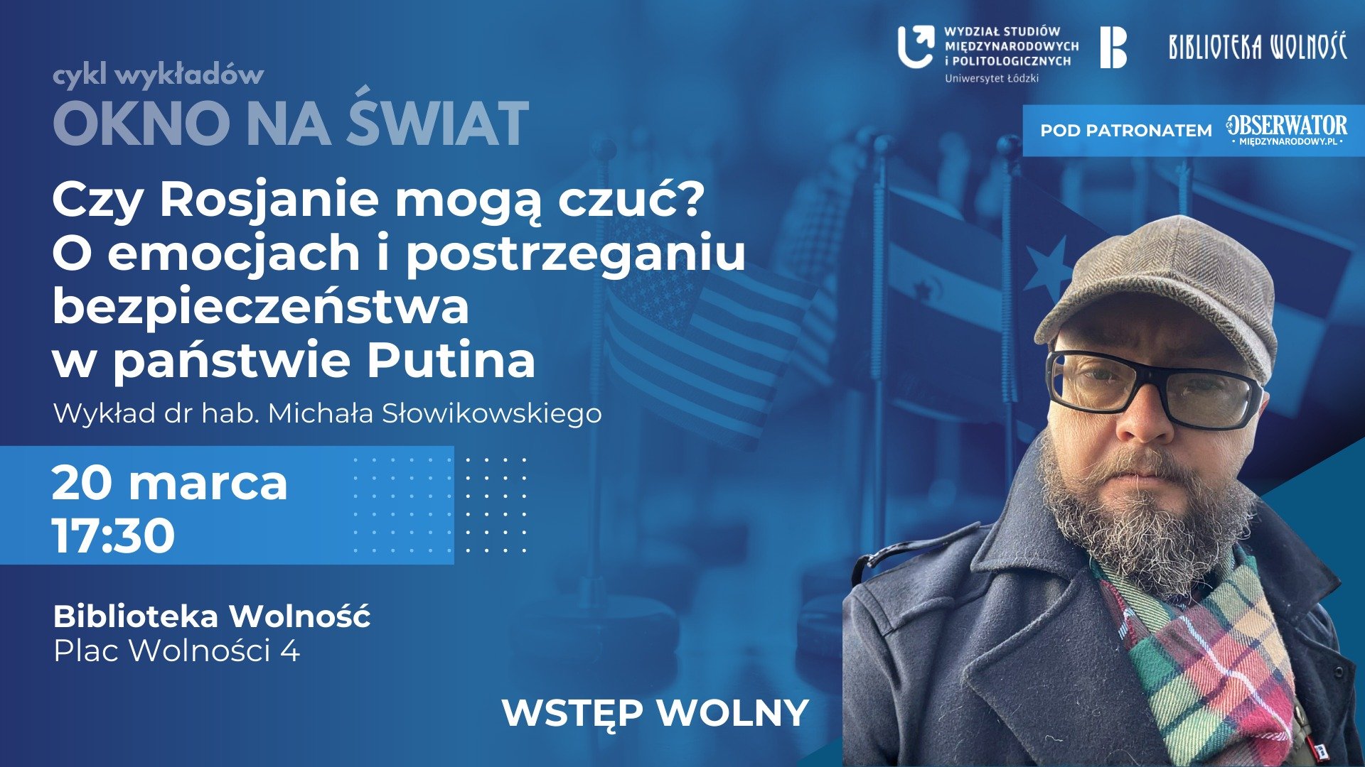 Plakat promujący wykład pt. Czy Rosjanie mogą czuć? O emocjach i postrzeganiu bezpieczeństwa w państwie Putina. Na pierwszym planie mężczyzna w okularach, czapce i z brodą; w tle widoczne flagi różnych państw. Podane są informacje o wydarzeniu: 20 marca, godz. 17:30, Biblioteka Wolność w Łodzi, wstęp wolny Plakat promujący wykład pt. Czy Rosjanie mogą czuć? O emocjach i postrzeganiu bezpieczeństwa w państwie Putina. Na pierwszym planie mężczyzna w okularach, czapce i z brodą; w tle widoczne flagi różnych państw. Podane są informacje o wydarzeniu: 20 marca, godz. 17:30, Biblioteka Wolność w Łodzi, wstęp wolny