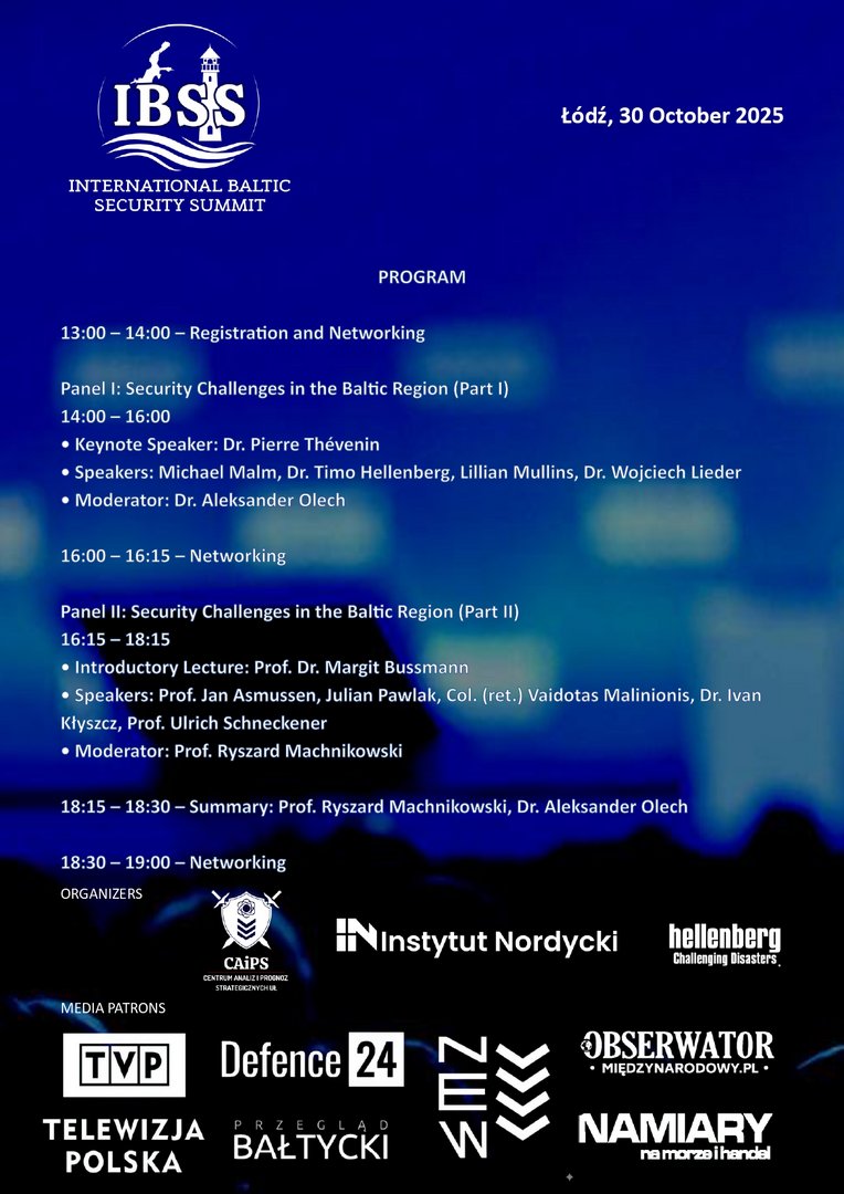 Promotional poster for the International Baltic Security Summit (IBSS), scheduled for October 30, 2025, in Łódź. The poster features the event title, date, and location, along with a detailed program schedule. It includes two expert panels on Baltic regional security, keynote and introductory lectures, and networking sessions. Listed speakers include Dr. Pierre Thévenin, Dr. Timo Hellenberg, Prof. Ryszard Machnikowski, and others. Organizers and sponsors are displayed at the bottom, including Telewizja Polska, CAIPS, Instytut Nordycki, Hellenberg International, Defence24, Marynarka Wojenna RP, and Narodowy Instytut Studiów Strategicznych. Promotional poster for the International Baltic Security Summit (IBSS), scheduled for October 30, 2025, in Łódź. The poster features the event title, date, and location, along with a detailed program schedule. It includes two expert panels on Baltic regional security, keynote and introductory lectures, and networking sessions. Listed speakers include Dr. Pierre Thévenin, Dr. Timo Hellenberg, Prof. Ryszard Machnikowski, and others. Organizers and sponsors are displayed at the bottom, including Telewizja Polska, CAIPS, Instytut Nordycki, Hellenberg International, Defence24, Marynarka Wojenna RP, and Narodowy Instytut Studiów Strategicznych.