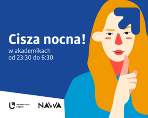 Biały tekst: „Cisza nocna! w akademikach od 23:30 do 6:30” na granatowym tle. Tuż obok znajduje się zdjęcie blondynki, która zakrywa usta palcem. W prawym górnym rogu granatowa strzałka z logotypu Uniwersytetu Łódzkiego. Na dole znajdują się logotypy Uniwersytetu Łódzkiego i Narodowej Agencji Wymiany Akademickiej na białym tle.