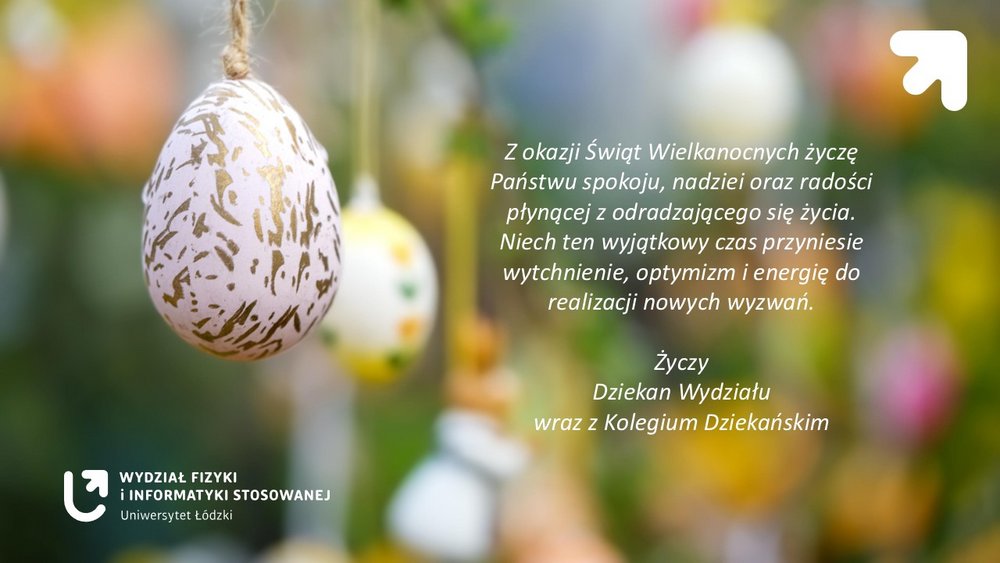 Grafika świąteczna związana z Wielkanocą. Po lewej stronie widać wiszącą na sznurku dekoracyjną pisankę – białe jajko z nieregularnym, złotym wzorem. W tle znajdują się inne kolorowe pisanki zawieszone na gałązkach, ale są rozmyte, tworząc wiosenny, zielono-żółty, pastelowy krajobraz. Po prawej stronie grafiki umieszczono biały tekst z życzeniami wielkanocnymi. W prawym górnym rogu znajduje się biały znak graficzny w kształcie strzałki skierowanej ukośnie w górę. W lewym dolnym rogu znajduje się logo oraz napis: „Wydział Fizyki i Informatyki Stosowanej – Uniwersytet Łódzki”. Treść życzeń na grafice: „Z okazji Świąt Wielkanocnych życzę Państwu spokoju, nadziei oraz radości płynącej z odradzającego się życia. Niech ten wyjątkowy czas przyniesie wytchnienie, optymizm i energię do realizacji nowych wyzwań. Życzy Dziekan Wydziału wraz z Kolegium Dziekańskim.”