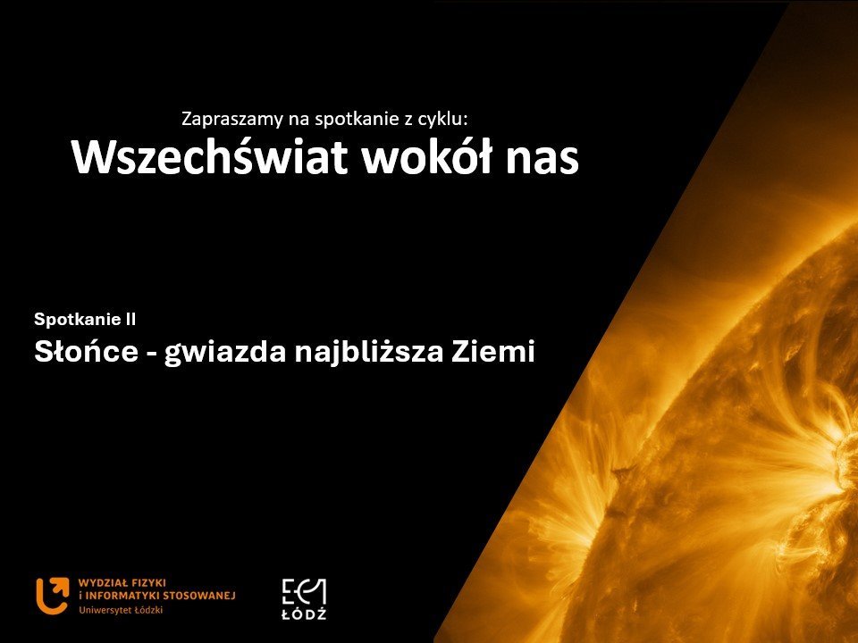 Grafika promocyjna w formie slajdu. Lewa część tła jest czarna, a prawa wypełniona dużym, kontrastowym zdjęciem fragmentu Słońca w odcieniach intensywnej żółci i pomarańczu. Widoczne są rozbłyski i łuki plazmy, które nadają całości dynamiczny, energetyczny wygląd. Na czarnym tle, w górnej części, białym tekstem umieszczono napis: „Zapraszamy na spotkanie z cyklu: Wszechświat wokół nas”. Niżej, również białym tekstem, znajduje się tytuł wydarzenia: „Spotkanie II – Słońce – gwiazda najbliższa Ziemi”. W lewym dolnym rogu znajdują się logotypy: – pomarańczowe logo Uniwersytetu Łódzkiego z podpisem „Wydział Fizyki i Informatyki Stosowanej”, – oraz logo EC1 Łódź w białym kolorze. Cała kompozycja jest nowoczesna, o wysokim kontraście, a główną ozdobą grafiki jest szczegółowe, naukowe zdjęcie powierzchni Słońca.