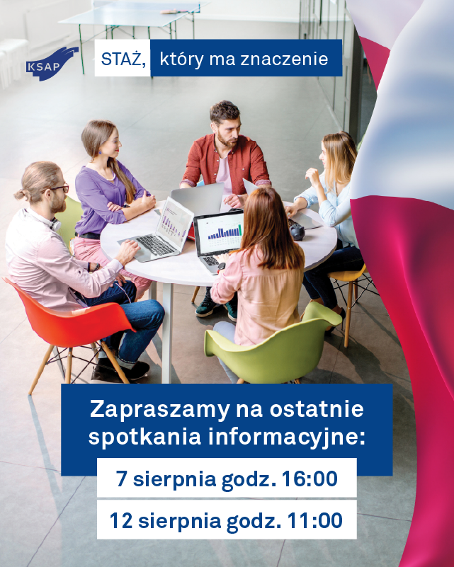 Grafika promocyjna programu KSAP ‘Staż, który ma znaczenie’. Na zdjęciu przy stole w nowoczesnej, jasnej przestrzeni konferencyjnej siedzi kilku młodych osób — mężczyzna i trzy kobiety — prowadząc aktywną dyskusję przy otwartych laptopach z wykresami. U góry znajduje się logo KSAP obok napisu ‘STAŻ, który ma znaczenie’ umieszczonego na niebieskim tle. Na środku umieszczony jest granatowy pasek z białym tekstem: ‘Zapraszamy na ostatnie spotkania informacyjne:’. Bezpośrednio pod nim, na białych polach, wyróżniono dwa terminy: ‘7 sierpnia godz. 16:00’ oraz ‘12 sierpnia godz. 11:00’. Po prawej stronie grafiki znajduje się fragment polskiej flagi w kolorach bieli i czerwieni. Całość utrzymana w profesjonalnej estetyce, sugerującej formalny i inspirujący charakter wydarzenia.